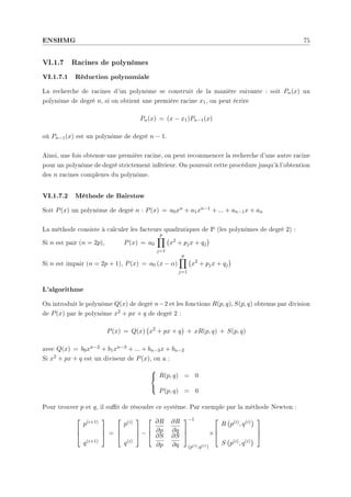 ENSHMG 75
VI.1.7 Racines de polynômes
VI.1.7.1 Réduction polynomiale
La recherche de racines d'un polynôme se construit de la manière suivante : soit Pn(x) un
polynôme de degré n, si on obtient une première racine x1, on peut écrire
Pn(x) = (x − x1)Pn−1(x)
où Pn−1(x) est un polynôme de degré n − 1.
Ainsi, une fois obtenue une première racine, on peut recommencer la recherche d'une autre racine
pour un polynôme de degré strictement inférieur. On poursuit cette procédure jusqu'à l'obtention
des n racines complexes du polynôme.
VI.1.7.2 Méthode de Bairstow
Soit P(x) un polynôme de degré n : P(x) = a0xn + a1xn−1 + ... + an−1x + an
La méthode consiste à calculer les facteurs quadratiques de P (les polynômes de degré 2) :
Si n est pair (n = 2p), P(x) = a0
p
Y
j=1
¡
x2
+ pjx + qj
¢
Si n est impair (n = 2p + 1), P(x) = a0 (x − α)
p
Y
j=1
¡
x2
+ pjx + qj
¢
L'algorithme
On introduit le polynôme Q(x) de degré n−2 et les fonctions R(p, q), S(p, q) obtenus par division
de P(x) par le polynôme x2 + px + q de degré 2 :
P(x) = Q(x)
¡
x2
+ px + q
¢
+ xR(p, q) + S(p, q)
avec Q(x) = b0xn−2 + b1xn−3 + ... + bn−3x + bn−2
Si x2 + px + q est un diviseur de P(x), on a :



R(p, q) = 0
P(p, q) = 0
Pour trouver p et q, il sut de résoudre ce système. Par exemple par la méthode Newton :



p(i+1)
q(i+1)


 =



p(i)
q(i)


 −



∂R
∂p
∂R
∂q
∂S
∂p
∂S
∂q



−1
(p(i),q(i))
×



R
¡
p(i), q(i)
¢
S
¡
p(i), q(i)
¢



 