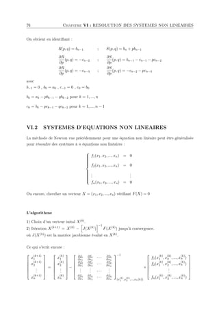 76 Chapitre VI : RESOLUTION DES SYSTEMES NON LINEAIRES
On obtient en identiant :
R(p, q) = bn−1 ; S(p, q) = bn + pbn−1
∂R
∂p
(p, q) = −cn−2 ;
∂S
∂p
(p, q) = bn−1 − cn−1 − pcn−2
∂R
∂p
(p, q) = −cn−3 ;
∂S
∂p
(p, q) = −cn−2 − pcn−3
avec
b−1 = 0 , b0 = a0 , c−1 = 0 , c0 = b0
bk = ak − pbk−1 − qbk−2 pour k = 1, ..., n
ck = bk − pck−1 − qck−2 pour k = 1, ..., n − 1
VI.2 SYSTEMES D'EQUATIONS NON LINEAIRES
La méthode de Newton vue précédemment pour une équation non linéaire peut être généralisée
pour résoudre des systèmes à n équations non linéaires :

















f1(x1, x2, ..., xn) = 0
f2(x1, x2, ..., xn) = 0
.
.
.
.
.
.
fn(x1, x2, ..., xn) = 0
Ou encore, chercher un vecteur X = (x1, x2, ..., xn) vériant F(X) = 0
L'algorithme
1) Choix d'un vecteur inital X(0).
2) Itération X(k+1)
= X(k)
−
h
J(X(k)
)
i−1
F(X(k)
) jusqu'à convergence.
où J(X(k)) est la matrice jacobienne évalué en X(k).
Ce qui s'écrit encore :






x
(k+1)
1
x
(k+1)
2
.
.
.
x
(k+1)
n






=






x
(k)
1
x
(k)
2
.
.
.
x
(k)
n






−






∂f1
∂x1
∂f1
∂x2
· · · ∂f1
∂xn
∂f2
∂x1
∂f2
∂x2
· · · ∂f2
∂xn
.
.
.
.
.
. · · ·
.
.
.
∂fn
∂x1
∂fn
∂x2
· · · ∂fn
∂xn






−1
(x
(k)
1 ,x
(k)
2 ,...,xn(k))
×






f1(x
(k)
1 , x
(k)
2 , ..., x
(k)
n )
f2(x
(k)
1 , x
(k)
2 , ..., x
(k)
n )
.
.
.
fn(x
(k)
1 , x
(k)
2 , ..., x
(k)
n )






 