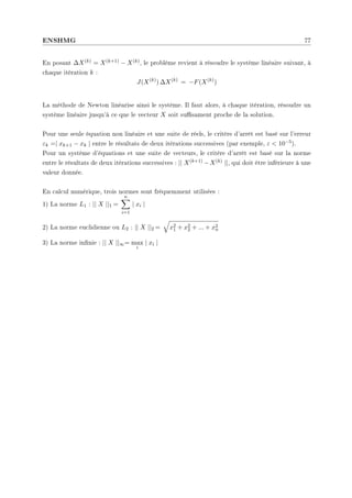 ENSHMG 77
En posant ∆X(k) = X(k+1) − X(k), le problème revient à résoudre le système linéaire suivant, à
chaque itération k :
J(X(k)
) ∆X(k)
= −F(X(k)
)
La méthode de Newton linéarise ainsi le système. Il faut alors, à chaque itération, résoudre un
système linéaire jusqu'à ce que le vecteur X soit susament proche de la solution.
Pour une seule équation non linéaire et une suite de réels, le critère d'arrêt est basé sur l'erreur
εk =| xk+1 − xk | entre le résultats de deux itérations successives (par exemple, ε  10−5).
Pour un système d'équations et une suite de vecteurs, le critère d'arrêt est basé sur la norme
entre le résultats de deux itérations successives : || X(k+1) −X(k) ||, qui doit être inférieure à une
valeur donnée.
En calcul numérique, trois normes sont fréquemment utilisées :
1) La norme L1 : || X ||1 =
n
X
i=1
| xi |
2) La norme euclidienne ou L2 : || X ||2 =
q
x2
1 + x2
2 + ... + x2
n
3) La norme innie : || X ||∞= max
i
| xi |
 