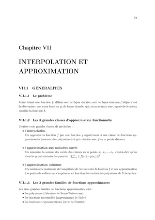 79
Chapitre VII
INTERPOLATION ET
APPROXIMATION
VII.1 GENERALITES
VII.1.1 Le problème
Etant donné une fonction f, dénie soit de façon discrète, soit de façon continue, l'objectif est
de déterminer une autre fonction g, de forme donnée, qui, en un certain sens, approche le mieux
possible la fonction f.
VII.1.2 Les 3 grandes classes d'approximation fonctionnelle
Il existe trois grandes classes de méthodes :
• l'interpolation
On approche la fonction f par une fonction g appartenant à une classe de fonctions ap-
proximantes (souvent des polynômes) et qui coïncide avec f en n points discrets.
• l'approximation aux moindres carrés
On minimise la somme des carrés des erreurs en n points x1, x2, ..., xn, c'est-à-dire qu'on
cherche g qui minimise la quantité :
Pn
i=1 || f(xi) − g(xi) ||2
• l'approximation uniforme
On minimise le maximum de l'amplitude de l'erreur entre la fonction f et son approximation
Les points de collocation s'expriment en fonction des racines des polynômes de Tchebychev.
VII.1.3 Les 3 grandes familles de fonctions approximantes
Les trois grandes familles de fonctions approximantes sont :
• les polynômes (théorème de Stone-Weierstrass)
• les fractions rationnelles (approximants de Padé)
• les fonctions trigonométriques (série de Fourrier)
 