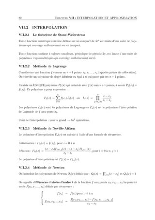 80 Chapitre VII : INTERPOLATION ET APPROXIMATION
VII.2 INTERPOLATION
VII.2.1 Le théorème de Stone-Weierstrass
Toute fonction numérique continue dénie sur un compact de Rn est limite d'une suite de poly-
nômes qui converge uniformément sur ce compact.
Toute fonction continue à valeurs complexes, périodique de période 2π, est limite d'une suite de
polynômes trigonométriques qui converge uniformément sur C.
VII.2.2 Méthode de Lagrange
Considérons une fonction f connue en n + 1 points x0, x1, ..., xn (appelés points de collocation).
On cherche un polynôme de degré inférieur ou égal à n qui passe par ces n + 1 points.
Il existe un UNIQUE polynôme Pn(x) qui coïncide avec f(x) aux n+1 points, à savoir Pn(xi) =
f(xi). Ce polynôme a pour expression :
Pn(x) =
n
X
i=0
f(xi) Li(x) où Li(x) =
n
Y
j=0,j6=i
x − xj
xi − xj
Les polynômes Li(x) sont les polynômes de Lagrange et Pn(x) est le polynôme d'interpolation
de Lagrande de f aux ponts xi.
Coût de l'interpolation : pour n grand → 3n2 opérations.
VII.2.3 Méthode de Neville-Aitken
Le polynôme d'interpolation Pn(x) est calculé à l'aide d'une formule de récurrence.
Initialisation : Pi,i(x) = f(xi), pour i = 0 à n
Itération : Pi,i(x) =
(x − xi)Pi+1,j(x) − (x − xj)Pi,j−1(x)
xj − xi
, pour i = 0 à n, j  i
Le polynôme d'interpolation est Pn(x) = P0,n(x).
VII.2.4 Méthode de Newton
On introduit les polynômes de Newton Qi(x) dénis par : Qi(x) =
Q
ji(x − xj) et Q0(x) = 1
On appelle diérences divisées d'ordre k de la fonction f aux points x0, x1, ..., xk la quantité
notée f[x0, x1, ..., xk] dénie par récurrence :







f[xi] = f(xi) pour i=0 à n
f[x0, x1, ..., xk] =
f[x1, x2, ..., xk] − f[x0, x1, ..., xk−1]
xk − x0
 