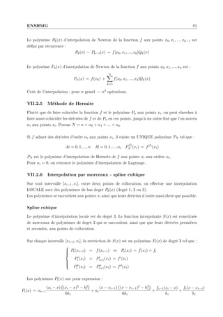 ENSHMG 81
Le polynôme Pk(x) d'interpolation de Newton de la fonction f aux points x0, x1, ..., xk−1 est
déni par récurrence :
Pk(x) − Pk−1(x) = f[x0, x1, ..., xk]Qk(x)
Le polynôme Pn(x) d'interpolation de Newton de la fonction f aux points x0, x1, ..., xn est :
Pn(x) = f(x0) +
n
X
k=1
f[x0, x1, ..., xk]Qk(x)
Coût de l'interpolation : pour n grand → n3 opérations.
VII.2.5 Méthode de Hermite
Plutôt que de faire coïncider la fonction f et le polynôme Pn aux points xi, on peut chercher à
faire aussi coïncider les dérivées de f et de Pn en ces points, jusqu'à un ordre xé que l'on notera
αi aux points xi. Posons N = n + α0 + α1 + ... + αn
Si f admet des dérivées d'ordre αi aux points xi, il existe un UNIQUE polynôme PN tel que :
Ai = 0, 1, ..., n Al = 0, 1, ..., αi P
(l)
N (xi) = f(l)
(xi)
PN est le polynôme d'interpolation de Hermite de f aux points xi aux ordres αi.
Pour αi = 0, on retrouve le polynôme d'interpolation de Lagrange.
VII.2.6 Interpolation par morceaux - spline cubique
Sur tout intervalle [xi−1, xi], entre deux points de collocation, on eectue une interpolation
LOCALE avec des polynômes de bas degré Pk(x) (degré 1, 2 ou 3).
Les polynômes se raccordent aux pointx xi ainsi que leurs dérivées d'ordre aussi élevé que possible.
Spline cubique
Le polynôme d'interpolation locale est de degré 3. Le fonction interpolante S(x) est constituée
de morceaux de polynômes de degré 3 qui se raccordent, ainsi que que leurs dérivées premières
et secondes, aux points de collocation.
Sur chaque intervalle [xi−1, xi], la restriction de S(x) est un polynôme Pi(x) de degré 3 tel que :









Pi(xi−1) = f(xi−1) et Pi(xi) = f(xi) = fi
P0
i (xi) = P0
i+1(xi) = f0(xi)
P00
i (xi) = P00
i+1(xi) = f00(xi)
Les polynômes Pi(x) ont pour expression :
Pi(x) = αi−1
(xi − x)
¡
(xi − x)2 − h2
i
¢
6hi
+ αi
(x − xi−1)
¡
(x − xi−1)2 − h2
i
¢
6hi
+
fi−1(xi − x)
hi
+
fi(x − xi−1)
hi
 