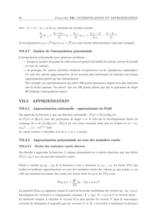 82 Chapitre VII : INTERPOLATION ET APPROXIMATION
Avec : hi = xi − xi−1 et les αi solutions du système suivant :
hi
6
αi−1 +
hi + hi+1
3
αi +
hi+1
6
αi+1 =
fi+1 − fi
hi+1
−
fi − fi−1
hi
où les paramètres α0 = f00(x0) et αn = f00(xn) sont choisis arbitrairement (nuls par exemple).
VII.2.7 Limites de l'interpolation polynômiale
L'interpolation polynômiale pose plusieurs problèmes :
→ lorsque le nombre de points de collocation est grand (instabilité de calculs, erreurs d'arrondi
et coût de calculs).
→ en pratique, les valeurs discrètes résultent d'expériences ou de simulations numériques.
Ce sont des valeurs approximatives. Il est souvent plus intéressant de chercher une bonne
approximation plutôt qu'une interpolation.
Par exemple, un expérimentateur qui relève 100 points quasiment alignés sera plus intéressé
par la droite passant au mieux par ces 100 points plutôt que par le polynôme de degré
99 réalisant l'interpolation exacte.
VII.3 APPROXIMATION
VII.3.1 Approximation rationnelle - approximants de Padé
On approche la fonction f par une fraction rationnelle : F(x) = Pn(x)/Qm(x)
où Pn(x) et Qm(x) sont des polynômes de degré n et m tels que le développement limité au
voisinage de α de f(x)Qm(x) − Pn(x) ait son terme constant ainsi que les termes en (x − α),
(xα)2, ..., (x − α)n+m nuls.
Le calcul consiste à identier à 0 ces n + m + 1 termes.
VII.3.2 Approximation polynomiale au sens des moindres carrés
VII.3.2.1 Droite des moindres carrés discrets
On cherche à approcher la fonction f, connue uniquement en n valeurs discrètes, par une droite
P(x) = a0 + a1x au sens des moindres carrés.
Soient n valeurs y1, y2, ..., yn de la fonction f aux n abscisses x1, x2, ..., xn. La droite P(x) qui
réalise la meilleure approximation au sens des moindres carrés des valeurs yi aux points xi est
celle qui minimise la somme des carrés des écarts entre les yi et les P(xi) soit :
S(a0, a1) =
n
X
i=1
[yi − (a0 + a1xi)]2
La quantité S(a0, a1) apparaît comme le carré de la norme euclidienne du vecteur (yi −a0 −a1xi).
Introduisons les vecteurs à n composantes suivants : Y = (yi), X = (xi) et U le vecteur unité.
La méthode consiste à chercher le vecteur G le plus proche du vecteur Y dans le sous-espace
vectoriel de dimension 2 engendré par les vecteurs U et X, c'est-à-dire à minimiser la distance
 
