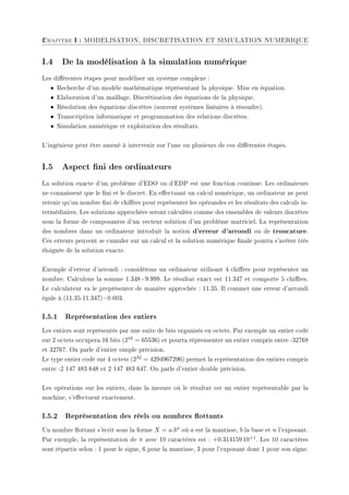 2
Chapitre I : MODELISATION, DISCRETISATION ET SIMULATION NUMERIQUE
I.4 De la modélisation à la simulation numérique
Les diérentes étapes pour modéliser un système complexe :
• Recherche d'un modèle mathématique réprésentant la physique. Mise en équation.
• Elaboration d'un maillage. Discrétisation des équations de la physique.
• Résolution des équations discrètes (souvent systèmes linéaires à résoudre).
• Transcription informatique et programmation des relations discrètes.
• Simulation numérique et exploitation des résultats.
L'ingénieur peut être amené à intervenir sur l'une ou plusieurs de ces diérentes étapes.
I.5 Aspect ni des ordinateurs
La solution exacte d'un problème d'EDO ou d'EDP est une fonction continue. Les ordinateurs
ne connaissent que le ni et le discret. En eectuant un calcul numérique, un ordinateur ne peut
retenir qu'un nombre ni de chires pour représenter les opérandes et les résultats des calculs in-
termédiaires. Les solutions approchées seront calculées comme des ensembles de valeurs discrètes
sous la forme de composantes d'un vecteur solution d'un problème matriciel. La représentation
des nombres dans un ordinateur introduit la notion d'erreur d'arrondi ou de troncature.
Ces erreurs peuvent se cumuler sur un calcul et la solution numérique nale pourra s'avérer très
éloignée de la solution exacte.
Exemple d'erreur d'arrondi : considérons un ordinateur utilisant 4 chires pour représenter un
nombre. Calculons la somme 1.348+9.999. Le résultat exact est 11.347 et comporte 5 chires.
Le calculateur va le preprésenter de manière approchée : 11.35. Il commet une erreur d'arrondi
ègale à (11.35-11.347)=0.003.
I.5.1 Représentation des entiers
Les entiers sont représentés par une suite de bits organisés en octets. Par exemple un entier codé
sur 2 octets occupera 16 bits (216 = 65536) et pourra réprensenter un entier compris entre -32768
et 32767. On parle d'entier simple précision.
Le type entier codé sur 4 octets (232 = 4294967296) permet la représentation des entiers compris
entre -2 147 483 648 et 2 147 483 647. On parle d'entier double précision.
Les opérations sur les entiers, dans la mesure où le résultat est un entier représentable par la
machine, s'eectuent exactement.
I.5.2 Représentation des réels ou nombres ottants
Un nombre ottant s'écrit sous la forme X = a.bn où a est la mantisse, b la base et n l'exposant.
Par exemple, la représentation de π avec 10 caractères est : +0.314159 10+1. Les 10 caractères
sont répartis selon : 1 pour le signe, 6 pour la mantisse, 3 pour l'exposant dont 1 pour son signe.
 