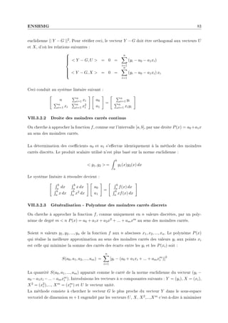ENSHMG 83
euclidienne || Y − G ||2. Pour vérier ceci, le vecteur Y − G doit être orthogonal aux vecteurs U
et X, d'où les relations suivantes :











 Y − G, U  = 0 =
n
X
i=1
(yi − a0 − a1xi)
 Y − G, X  = 0 =
n
X
i=1
(yi − a0 − a1xi) xi
Ceci conduit au système linéaire suivant :

n
Pn
i=1 xi
Pn
i=1 xi
Pn
i=1 x2
i
# 
a0
a1
#
=
 Pn
i=1 yi
Pn
i=1 xiyi
#
VII.3.2.2 Droite des moindres carrés continus
On cherche à approcher la fonction f, connue sur l'intervalle [a, b], par une droite P(x) = a0 +a1x
au sens des moindres carrés.
La détermination des coecients a0 et a1 s'eectue identiquement à la méthode des moindres
carrés discrèts. Le produit scalaire utilisé n'est plus basé sur la norme euclidienne :
 g1, g2  =
Z b
a
g1(x)g2(x) dx
Le système linéaire à résoudre devient :
 R b
a dx
R b
a x dx
R b
a x dx
R b
a x2 dx
# 
a0
a1
#
=
 R b
a f(x) dx
R b
a xf(x) dx
#
VII.3.2.3 Généralisation - Polynôme des moindres carrés discrets
On cherche à approcher la fonction f, connue uniquement en n valeurs discrètes, par un poly-
nôme de degré m  n P(x) = a0 + a1x + a2x2 + ... + amxm au sens des moindres carrés.
Soient n valeurs y1, y2, ..., yn de la fonction f aux n abscisses x1, x2, ..., xn. Le polynôme P(x)
qui réalise la meilleure approximation au sens des moindres carrés des valeurs yi aux points xi
est celle qui minimise la somme des carrés des écarts entre les yi et les P(xi) soit :
S(a0, a1, a2, ..., am) =
n
X
i=1
[yi − (a0 + a1xi + ... + amxm
i )]2
La quantité S(a0, a1, ..., am) apparaît comme le carré de la norme euclidienne du vecteur (yi −
a0 −a1xi −...−amxm
i ). Introduisons les vecteurs à n composantes suivants : Y = (yi), X = (xi),
X2 = (x2
i ),..., Xm = (xm
i ) et U le vecteur unité.
La méthode consiste à chercher le vecteur G le plus proche du vecteur Y dans le sous-espace
vectoriel de dimension m + 1 engendré par les vecteurs U, X, X2,...,Xm c'est-à-dire à minimiser
 