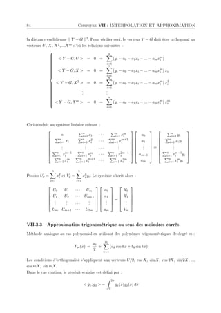 84 Chapitre VII : INTERPOLATION ET APPROXIMATION
la distance euclidienne || Y − G ||2. Pour vérier ceci, le vecteur Y − G doit être orthogonal ux
vecteurs U, X, X2,...,Xm d'où les relations suivantes :





































 Y − G, U  = 0 =
n
X
i=1
(yi − a0 − a1xi − ... − amxm
i )
 Y − G, X  = 0 =
n
X
i=1
(yi − a0 − a1xi − ... − amxm
i ) xi
 Y − G, X2  = 0 =
n
X
i=1
(yi − a0 − a1xi − ... − amxm
i ) x2
i
.
.
.
.
.
.
 Y − G, Xm  = 0 =
n
X
i=1
(yi − a0 − a1xi − ... − amxm
i ) xm
i
Ceci conduit au système linéaire suivant :









n
Pn
i=1 xi · · ·
Pn
i=1 xm
i
Pn
i=1 xi
Pn
i=1 x2
i · · ·
Pn
i=1 xm+1
i
.
.
.
.
.
. · · ·
.
.
.
Pn
i=1 xm−1
i
Pn
i=1 xm
i · · ·
Pn
i=1 x2m−1
i
Pn
i=1 xm
i
Pn
i=1 xm+1
i · · ·
Pn
i=1 x2m
i


















a0
a1
.
.
.
am−1
am









=









Pn
i=1 yi
Pn
i=1 xiyi
.
.
.
Pn
i=1 xm−1
i yi
Pn
i=1 xm
i yi









Posons Uq =
n
X
i=1
xq
i et Vq =
n
X
i=1
xq
i yi. Le système s'écrit alors :






U0 U1 · · · Um
U1 U2 · · · Um+1
.
.
.
.
.
. · · ·
.
.
.
Um Um+1 · · · U2m












a0
a1
.
.
.
am






=






V0
V1
.
.
.
Vm






VII.3.3 Approximation trigonométrique au sens des moindres carrés
Méthode analogue au cas polynomial en utilisant des polynômes trigonométriques de degré m :
Pm(x) =
a0
2
+
m
X
k=1
(ak cos kx + bk sin kx)
Les conditions d'orthogonalité s'appliquent aux vecteurs U/2, cos X, sin X, cos 2X, sin 2X, ...,
cos mX, sin mX.
Dans le cas continu, le produit scalaire est déni par :
 g1, g2  =
Z 2π
0
g1(x)g2(x) dx
 