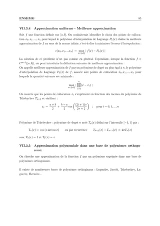 ENSHMG 85
VII.3.4 Approximation uniforme - Meilleure approximation
Soit f une fonction dénie sur [a, b]. On souhaiterait identier le choix des points de colloca-
tion x0, x1, ..., xn pour lequel le polynôme d'interpolation de Lagrange Pn(x) réalise la meilleure
approximation de f au sens de la norme innie, c'est-à-dire à minimiser l'erreur d'interpolation :
ε(x0, x1, ...xn) = max
x∈[a,b]
| f(x) − Pn(x) |
La solution de ce problème n'est pas connue en général. Cependant, lorsque la fonction f ∈
Cn+1([a, b]), on peut introduire la dénition suivante de meilleure approximation :
On appelle meilleure approximation de f par un polynôme de degré au plus égal à n, le polynôme
d'interpolation de Lagrange Pn(x) de f, associé aux points de collocation x0, x1, ..., xn pour
lesquels la quantité suivante est minimale :
max
x∈[a,b]
|
n
Y
i=0
(x − xi) |
On montre que les points de collocation xi s'expriment en fonction des racines du polynôme de
Tchebychev Tn+1 et vérient :
xi =
a + b
2
+
b − a
2
cos
µ
(2i + 1)π
2n + 2
¶
; pour i = 0, 1, ..., n
Polynôme de Tchebychev : polynôme de degré n noté Tn(x) déni sur l'intervalle [−1, 1] par :
Tn(x) = cos (n arccos x) ou par recurrence Tn+1(x) + Tn−1(x) = 2xTn(x)
avec T0(x) = 1 et T1(x) = x.
VII.3.5 Approximation polynomiale dans une base de polynômes orthogo-
naux
On cherche une approximation de la fonction f par un polynôme exprimée dans une base de
polynômes orthogonaux.
Il existe de nombreuses bases de polynômes orthoginaux : Legendre, Jacobi, Tchebychev, La-
guerre, Hermite...
 
