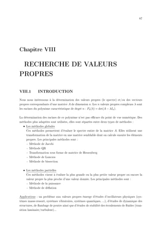 87
Chapitre VIII
RECHERCHE DE VALEURS
PROPRES
VIII.1 INTRODUCTION
Nous nous intéressons à la détermination des valeurs propres (le spectre) et/ou des vecteurs
propres correspondants d'une matrice A de dimension n. Les n valeurs propres complexes λ sont
les racines du polynôme caractéristique de degré n : Pn(λ) = det(A − λIn).
La détermination des racines de ce polynôme n'est pas ecace du point de vue numérique. Des
méthodes plus adaptées sont utilisées, elles sont séparées entre deux types de méthodes :
• Les méthodes globales
Ces méthodes permettent d'évaluer le spectre entier de la matrice A. Elles utilisent une
transformation de la matrice en une matrice semblable dont on calcule ensuite les éléments
propres. Les principales méthodes sont :
- Méthode de Jacobi
- Méthode QR
- Transformation sous forme de matrice de Hessenberg
- Méthode de Lanczos
- Méthode de bissection
• Les méthodes partielles
Ces méthodes visent à évaluer la plus grande ou la plus petite valeur propre ou encore la
valeur propre la plus proche d'une valeur donnée. Les principales méthodes sont :
- Méthode de la puissance
- Méthode de déation
Applications : un problème aux valeurs propres émerge d'études d'oscillateurs physiques (sys-
tèmes masse-ressort, systèmes vibratoires, systèmes quantiques, ...), d'études de dynamique des
structures, de ambage de poutre ainsi que d'études de stabilité des écoulements de uides (tran-
sition laminaire/turbulent)...
 