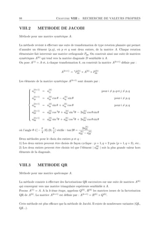 88 Chapitre VIII : RECHERCHE DE VALEURS PROPRES
VIII.2 METHODE DE JACOBI
Méthode pour une matrice symétrique A.
La méthode revient à eectuer une suite de transformation de type rotation planaire qui permet
d'annuler un élément (p, q), où p et q sont deux entiers, de la matrice A. Chaque rotation
élémentaire fait intervenir une matrice orthogonale Ppq. On construit ainsi une suite de matrices
symétriques A(k) qui tend vers la matrice diagonale D semblable à A.
On pose A(1) = A et, à chaque transformation k, on construit la matrice A(k+1) dénie par :
A(k+1)
= t
P(k)
pq × A(k)
× P(k)
pq
Les éléments de la matrice symétrique A(k+1) sont donnés par :



























a
(k+1)
ij = a
(k)
ij pour i 6= p, q et j 6= p, q
a
(k+1)
ip = a
(k)
ip cos θ − a
(k)
iq sin θ pour i 6= p, q
a
(k+1)
iq = a
(k)
ip sin θ + a
(k)
iq cos θ pour i 6= p, q
a
(k+1)
pp = a
(k)
pp cos 2θ + a
(k)
qq sin 2θ − 2a
(k)
pq cos θ sin θ
a
(k+1)
qq = a
(k)
pp sin 2θ + a
(k)
qq cos 2θ + 2a
(k)
pq cos θ sin θ
où l'angle θ ∈] −
π
4
, 0[∪]0,
π
4
[ vérie : tan 2θ =
2a
(k)
pq
a
(k)
qq − a
(k)
pp
Deux méthodes pour le choix des entiers p et q :
1) Les deux entiers peuvent être choisis de façon cyclique : p = 1, q = 2 puis (p = 1, q = 3), etc..
2) Les deux entiers peuvent être choisis tel que l'élément | a
(k)
pq | soit la plus grande valeur hors
éléments de la diagonale.
VIII.3 METHODE QR
Méthode pour une matrice quelconque A.
La méthode consiste à eectuer des factorisations QR successives sur une suite de matrices A(k)
qui convergent vers une matrice triangulaire supérieure semblable à A.
Posons A(1) = A. A la k-ième étape, appelons Q(k), R(k) les matrices issues de la factorisation
QR de A(k). La matrice A(k+1) est dénie par : A(k+1) = R(k) × Q(k).
Cette méthode est plus ecace que la méthode de Jacobi. Il existe de nombreuses variantes (QL,
QZ...).
 