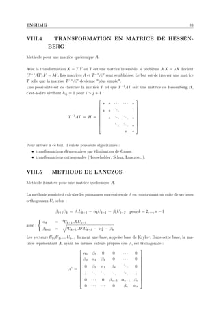 ENSHMG 89
VIII.4 TRANSFORMATION EN MATRICE DE HESSEN-
BERG
Méthode pour une matrice quelconque A.
Avec la transformation X = T.Y où T est une matrice inversible, le problème A.X = λX devient
(T−1AT).Y = λY . Les matrices A et T−1AT sont semblables. Le but est de trouver une matrice
T telle que la matrice T−1AT devienne plus simple.
Une possibilité est de chercher la matrice T tel que T−1AT soit une matrice de Hessenberg H,
c'est-à-dire vériant hij = 0 pour i  j + 1 :
T−1
AT = H =










∗ ∗ · · · · · · ∗
∗ ∗
...
.
.
.
∗
...
... ∗
...
... ∗
∗ ∗










Pour arriver à ce but, il existe plusieurs algorithmes :
• transformations élémentaires par élimination de Gauss.
• transformations orthogonales (Householder, Schur, Lanczos...).
VIII.5 METHODE DE LANCZOS
Méthode itérative pour une matrice quelconque A.
La méthode consiste à calculer les puissances successives de A en construisant un suite de vecteurs
orthogonaux Uk selon :
βi+1Uk = A.Uk−1 − αkUk−1 − βkUk−2 pour k = 2, ..., n − 1
avec :
(
αk = tUk−1.A.Uk−1
βk+1 =
q
tUk−1.A2.Uk−1 − α2
k − βk
Les vecteurs U0, U1, ..., Un−1 forment une base, appelée base de Krylov. Dans cette base, la ma-
trice représentant A, ayant les mêmes valeurs propres que A, est tridiagonale :
A0
=












α1 β2 0 0 · · · 0
β2 α2 β3 0 · · · 0
0 β3 α3 β4
... 0
.
.
.
...
...
...
...
.
.
.
0 · · · 0 βn−1 αn−1 βn
0 · · · · · · 0 βn αn












 