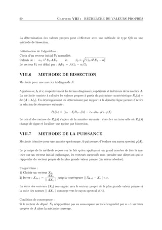 90 Chapitre VIII : RECHERCHE DE VALEURS PROPRES
La détermination des valeurs propres peut s'eectuer avec une méthode de type QR ou une
méthode de bissection.
Initialisation de l'algorithme :
Choix d'un vecteur initial U0 normalisé.
Calculs de : α1 =t U0.A.U0 et β2 =
q
tU0.A2.U0 − α2
1
Le vecteur U1 est déni par : β2U1 = A.U0 − α1U0
VIII.6 METHODE DE BISSECTION
Méthode pour une matrice tridiagonale A.
Appelons ai, bi et ci respectivement les termes diagonaux, supérieurs et inférieurs de la matrice A.
La méthode consiste à calculer les valeurs propres à partir du polynôme caractéristique Pn(λ) =
det(A − λIn). Un développement du déterminant par rapport à la dernière ligne permet d'écrire
la relation de récurrence suivante :
Pn(λ) = (an − λ)Pn−1(λ) − cn−1bn−1Pn−2(λ)
Le calcul des racines de Pn(λ) s'opère de la manière suivante : chercher un intervalle où Pn(λ)
change de signe et localiser une racine par bissection.
VIII.7 METHODE DE LA PUISSANCE
Méthode itérative pour une matrice quelconque A qui permet d'évaluer son rayon spectral ρ(A).
Le principe de la méthode repose sur le fait qu'en appliquant un grand nombre de fois la ma-
trice sur un vecteur initial quelconque, les vecteurs successifs vont prendre une direction qui se
rapproche du vecteur propre de la plus grande valeur propre (en valeur absolue).
L'algorithme :
1) Choisir un vecteur X0.
2) Itérer : Xk+1 =
AXk
|| AXk ||
jusqu'à convergence || Xk+1 − Xk || ε.
La suite des vecteurs (Xk) convergent vers le vecteur propre de la plus grande valeur propre et
la suite des normes || AXk || converge vers le rayon spectral ρ(A).
Condition de convergence :
Si le vecteur de départ X0 n'appartient pas au sous-espace vectoriel engendré par n − 1 vecteurs
propres de A alors la méthode converge.
 