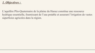 1. Objectives :
L’aquifère Plio Quaternaire de la plaine du Haouz constitue une ressource
‑
hydrique essentielle, fournissant de l’eau potable et assurant l’irrigation de vastes
superficies agricoles dans la région.
 