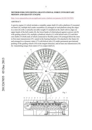 1
METHOD FOR CONVERTING GRAVITATIONAL FORCE INTO ROTARY
MOTION AND GRAVITY ENGINE
http://www.ipaustralia.com.au/applicant/zenin-vladimir-mr/patents/AU2013267055/
ABSTRACT
A gravity engine (1) which includes a rotatable output shaft (2) with a platform (3) mounted
on frame (4), multiple bell cranks assemblies (5) arranged on said platform along the edges
in a rotor (6) with a vertically movable weight (7) installed on the shaft with its edges on
upper hands of the bell cranks (8), the lower hands of which placed against a power rod (9)
with guiding wheels (10), multiple cylindrical wheels (11) with helical rails (12) and their
own shafts (13) both ends of which connected to flexible joints (14) arranged about the rotor
in first main transmission (15) seated in the bearing brackets (16) attached to the frame (4)
and arranged in a dynamic stator (17) with helical rails (12) under permanent gravitational
pushing of the guiding wheels (10) in the tangent direction, and at least one transmission (18)
for transmitting torque from stator (17) to output shaft (2).
201326705505Dec2013
 