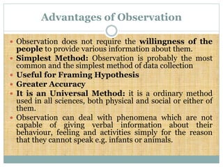 Advantages of Observation
 Observation does not require the willingness of the
people to provide various information about them.
 Simplest Method: Observation is probably the most
common and the simplest method of data collection
 Useful for Framing Hypothesis
 Greater Accuracy
 It is an Universal Method: it is a ordinary method
used in all sciences, both physical and social or either of
them.
 Observation can deal with phenomena which are not
capable of giving verbal information about their
behaviour, feeling and activities simply for the reason
that they cannot speak e.g. infants or animals.
 
