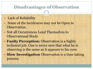 Disadvantages of Observation
 Lack of Reliability
 Some of the incidences may not be Open to
Observation.
 Not all Occurrences Lend Themselves to
Observational Study
 Faulty Perception: Observation is a highly
technical job. One is never sure that what he is
observing is the same as it appears to his eyes.
 Slow Investigation Observation is a time taking
process.
 