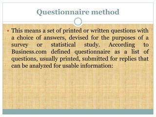 Questionnaire method
 This means a set of printed or written questions with
a choice of answers, devised for the purposes of a
survey or statistical study. According to
Business.com defined questionnaire as a list of
questions, usually printed, submitted for replies that
can be analyzed for usable information:
 