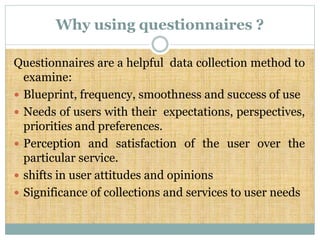 Why using questionnaires ?
Questionnaires are a helpful data collection method to
examine:
 Blueprint, frequency, smoothness and success of use
 Needs of users with their expectations, perspectives,
priorities and preferences.
 Perception and satisfaction of the user over the
particular service.
 shifts in user attitudes and opinions
 Significance of collections and services to user needs
 