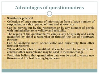 Advantages of questionnaires
 Sensible or practical
 Collection of large amounts of information from a large number of
respondent in a short period of time and at lower cost.
 Can be carried out by the researcher or by any number of people
with limited affect to its validity and reliability
 The results of the questionnaires can usually be quickly and easily
quantified by either a researcher or through the use of a software
package
 Can be analyzed more 'scientifically' and objectively than other
forms of research
 When data has been quantified, it can be used to compare and
contrast other research and may be used to measure change
 Positivists believe that quantitative data can be used to create new
theories and / or test existing hypotheses
 