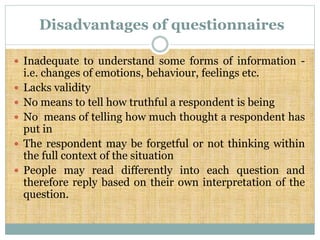 Disadvantages of questionnaires
 Inadequate to understand some forms of information -
i.e. changes of emotions, behaviour, feelings etc.
 Lacks validity
 No means to tell how truthful a respondent is being
 No means of telling how much thought a respondent has
put in
 The respondent may be forgetful or not thinking within
the full context of the situation
 People may read differently into each question and
therefore reply based on their own interpretation of the
question.
 