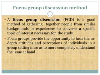 Focus group discussion method
 A focus group discussion (FGD) is a good
method of gathering together people from similar
backgrounds or experiences to converse a specific
topic of interest necessary for the study.
 Focus groups provide the opportunity to hear the in-
depth attitudes and perceptions of individuals in a
group setting in so as to more completely understand
the issue at hand.
 