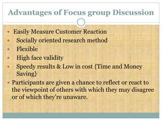 Advantages of Focus group Discussion
 Easily Measure Customer Reaction
 Socially oriented research method
 Flexible
 High face validity
 Speedy results & Low in cost {Time and Money
Saving}
 Participants are given a chance to reflect or react to
the viewpoint of others with which they may disagree
or of which they’re unaware.
 