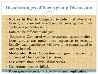 Disadvantages of Focus group Discussion
 Not as In Depth: Compared to individual interviews,
focus groups are not as efficient in covering maximum
depth on a particular issue
 Data can be difficult to analyze.
 Expense: Compared with surveys and questionnaires,
focus groups are much more expensive to execute.
Usually, each participant will have to be compensated in
cash or in kind.
 Moderator Bias :Moderators can greatly impact the
outcome of a focus group discussion.
 Less control than individual interviews.
 Moderators must be skilled.
 Focus group discussions typically are not replicable.
 