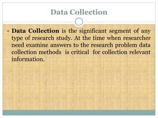 Data Collection
 Data Collection is the significant segment of any
type of research study. At the time when researcher
need examine answers to the research problem data
collection methods is critical for collection relevant
information.
 