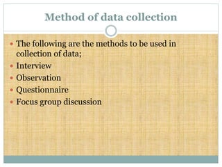 Method of data collection
 The following are the methods to be used in
collection of data;
 Interview
 Observation
 Questionnaire
 Focus group discussion
 