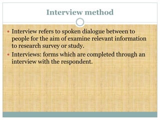 Interview method
 Interview refers to spoken dialogue between to
people for the aim of examine relevant information
to research survey or study.
 Interviews: forms which are completed through an
interview with the respondent.
 