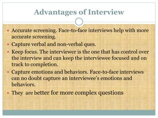Advantages of Interview
 Accurate screening. Face-to-face interviews help with more
accurate screening.
 Capture verbal and non-verbal ques.
 Keep focus. The interviewer is the one that has control over
the interview and can keep the interviewee focused and on
track to completion.
 Capture emotions and behaviors. Face-to-face interviews
can no doubt capture an interviewee’s emotions and
behaviors.
 They are better for more complex questions
 