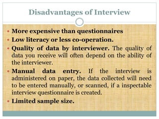 Disadvantages of Interview
 More expensive than questionnaires
 Low literacy or less co-operation.
 Quality of data by interviewer. The quality of
data you receive will often depend on the ability of
the interviewer.
 Manual data entry. If the interview is
administered on paper, the data collected will need
to be entered manually, or scanned, if a inspectable
interview questionnaire is created.
 Limited sample size.
 