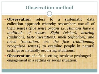 Observation method
 Observation refers to a systematic data
collection approach whereby researchers use all of
their senses {five sense organs i.e. Humans have a
multitude of senses. Sight (vision), hearing
(audition), taste (gestation), smell (olfaction), and
touch (sensation) are the five traditionally
recognized senses.} to examine people in natural
settings or naturally occurring situations.
 Observation of a field setting involves: prolonged
engagement in a setting or social situation.
 