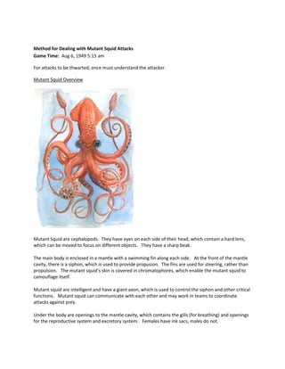 Method for Dealing with Mutant Squid Attacks
Game Time: Aug 6, 1949 5:15 am

For attacks to be thwarted, once must understand the attacker.

Mutant Squid Overview




Mutant Squid are cephalopods. They have eyes on each side of their head, which contain a hard lens,
which can be moved to focus on different objects. They have a sharp beak.

The main body is enclosed in a mantle with a swimming fin along each side. At the front of the mantle
cavity, there is a siphon, which is used to provide propusion. The fins are used for steering, rather than
propulsion. The mutant squid’s skin is covered in chromatophores, which enable the mutant squid to
camouflage itself.

Mutant squid are intelligent and have a giant axon, which is used to control the siphon and other critical
functions. Mutant squid can communicate with each other and may work in teams to coordinate
attacks against prey.

Under the body are openings to the mantle cavity, which contains the gills (for breathing) and openings
for the reproductive system and excretory system. Females have ink sacs, males do not.
 