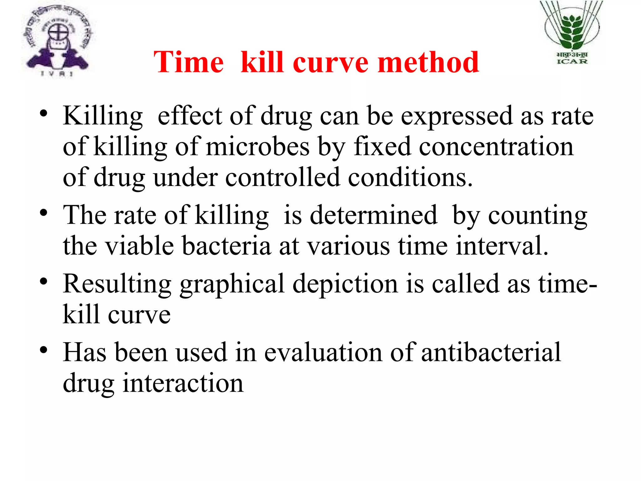 Time kill curve method
• Killing effect of drug can be expressed as rate
of killing of microbes by fixed concentration
of drug under controlled conditions.
• The rate of killing is determined by counting
the viable bacteria at various time interval.
• Resulting graphical depiction is called as time-
kill curve
• Has been used in evaluation of antibacterial
drug interaction
 