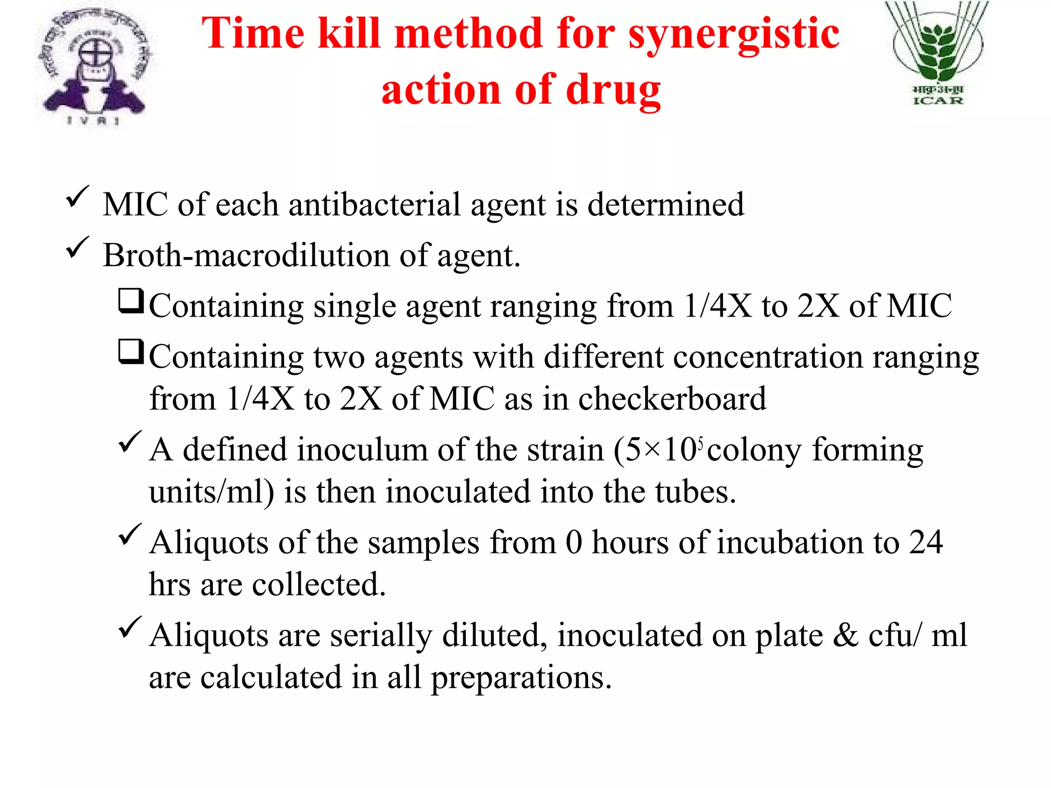 Time kill method for synergistic
action of drug
 MIC of each antibacterial agent is determined
 Broth-macrodilution of agent.
Containing single agent ranging from 1/4X to 2X of MIC
Containing two agents with different concentration ranging
from 1/4X to 2X of MIC as in checkerboard
A defined inoculum of the strain (5×105
colony forming
units/ml) is then inoculated into the tubes.
Aliquots of the samples from 0 hours of incubation to 24
hrs are collected.
Aliquots are serially diluted, inoculated on plate & cfu/ ml
are calculated in all preparations.
 