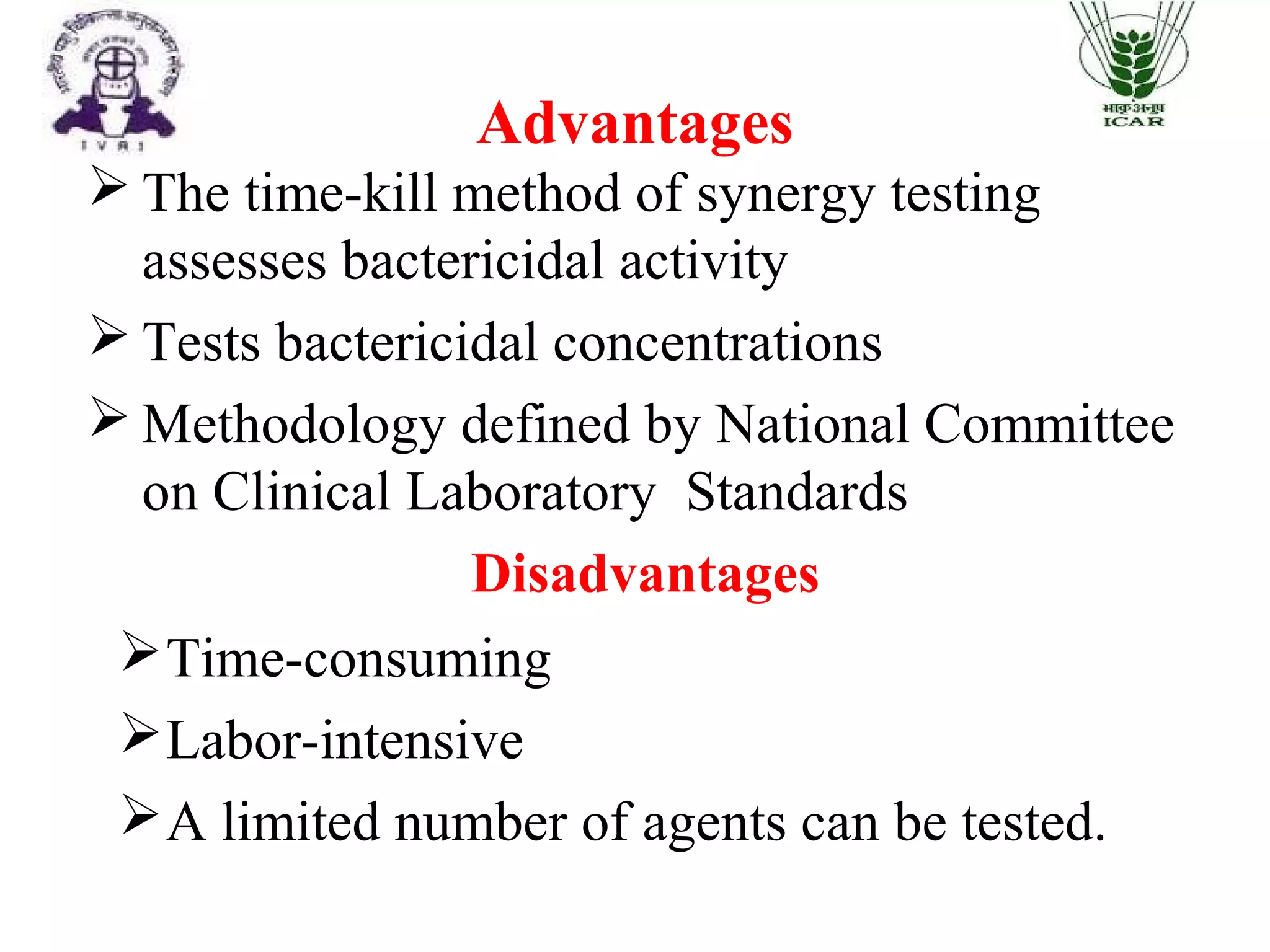 Advantages
 The time-kill method of synergy testing
assesses bactericidal activity
 Tests bactericidal concentrations
 Methodology defined by National Committee
on Clinical Laboratory Standards
Disadvantages
Time-consuming
Labor-intensive
A limited number of agents can be tested.
 