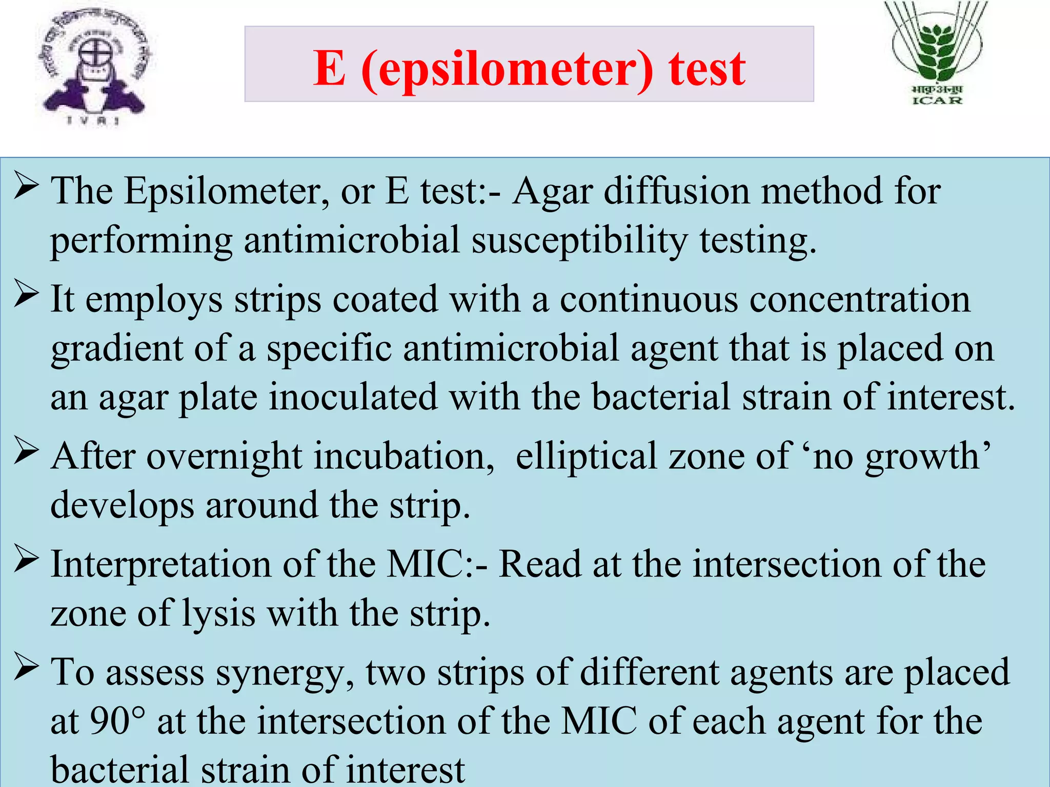 E (epsilometer) test
 The Epsilometer, or E test:- Agar diffusion method for
performing antimicrobial susceptibility testing.
 It employs strips coated with a continuous concentration
gradient of a specific antimicrobial agent that is placed on
an agar plate inoculated with the bacterial strain of interest.
 After overnight incubation, elliptical zone of ‘no growth’
develops around the strip.
 Interpretation of the MIC:- Read at the intersection of the
zone of lysis with the strip.
 To assess synergy, two strips of different agents are placed
at 90° at the intersection of the MIC of each agent for the
bacterial strain of interest
 