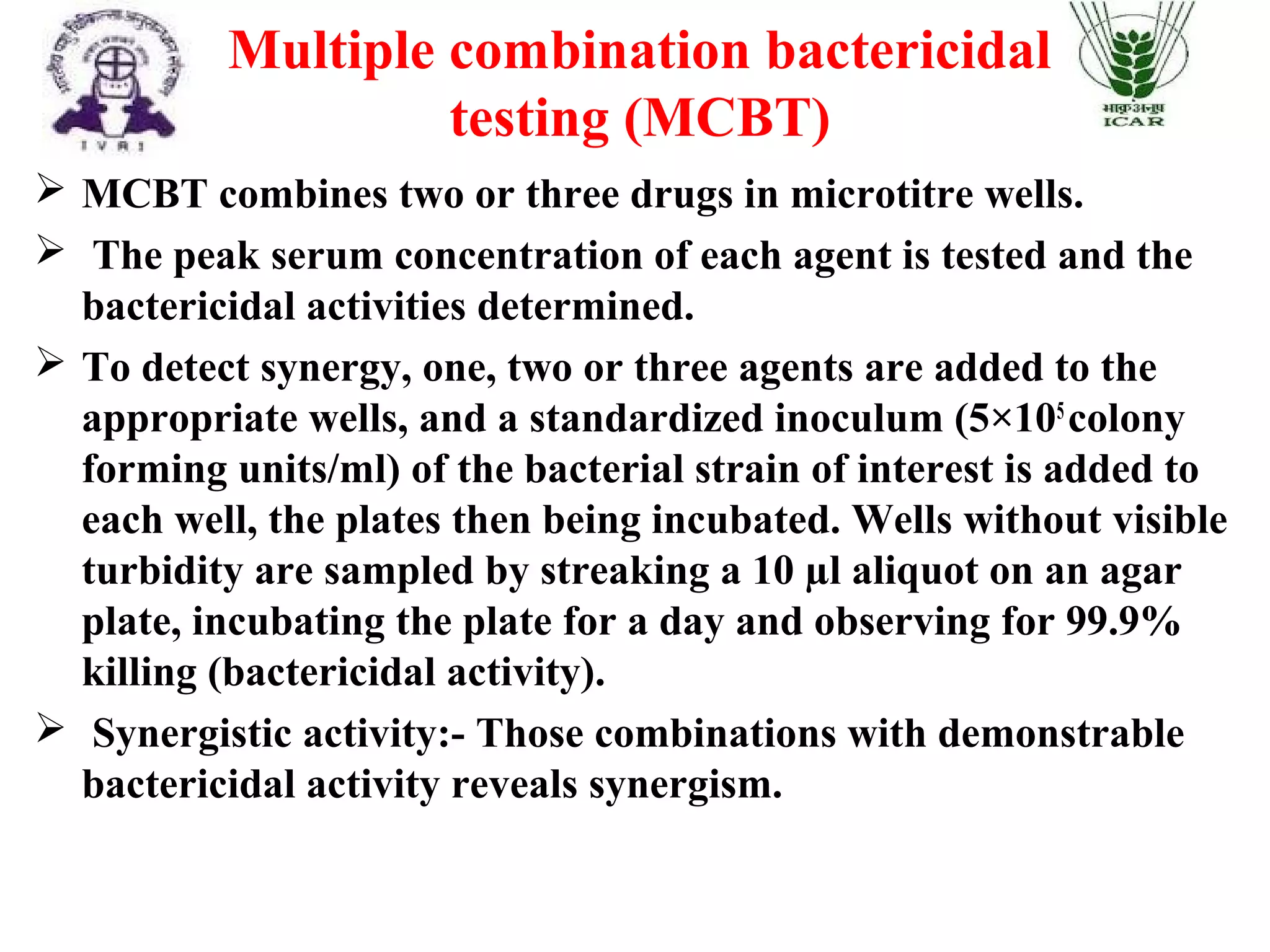  MCBT combines two or three drugs in microtitre wells.
 The peak serum concentration of each agent is tested and the
bactericidal activities determined.
 To detect synergy, one, two or three agents are added to the
appropriate wells, and a standardized inoculum (5×105
colony
forming units/ml) of the bacterial strain of interest is added to
each well, the plates then being incubated. Wells without visible
turbidity are sampled by streaking a 10 µl aliquot on an agar
plate, incubating the plate for a day and observing for 99.9%
killing (bactericidal activity).
 Synergistic activity:- Those combinations with demonstrable
bactericidal activity reveals synergism.
Multiple combination bactericidal
testing (MCBT)
 