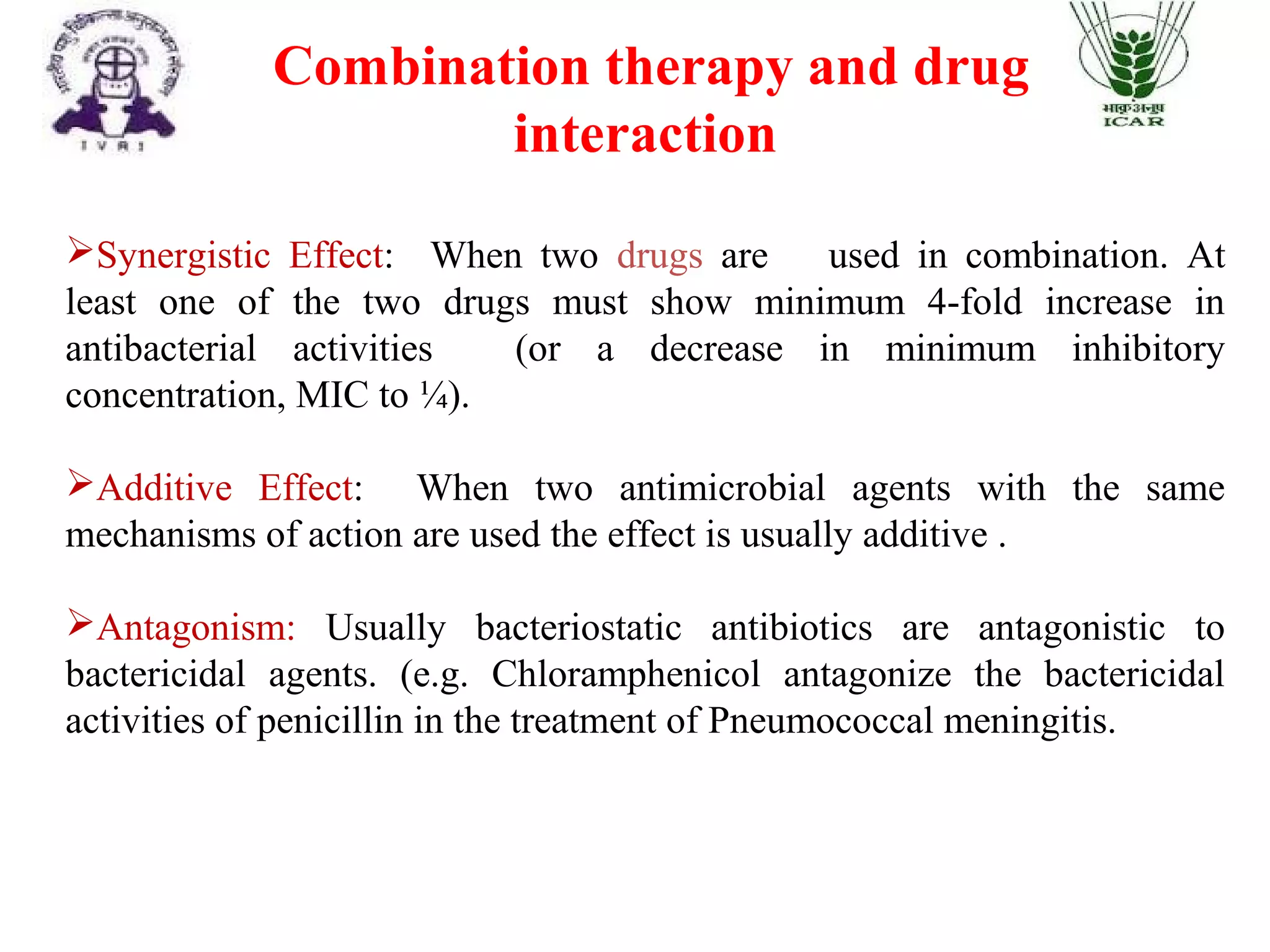 Combination therapy and drug
interaction
Synergistic Effect: When two drugs are used in combination. At
least one of the two drugs must show minimum 4-fold increase in
antibacterial activities (or a decrease in minimum inhibitory
concentration, MIC to ¼).
Additive Effect: When two antimicrobial agents with the same
mechanisms of action are used the effect is usually additive .
Antagonism: Usually bacteriostatic antibiotics are antagonistic to
bactericidal agents. (e.g. Chloramphenicol antagonize the bactericidal
activities of penicillin in the treatment of Pneumococcal meningitis.
 