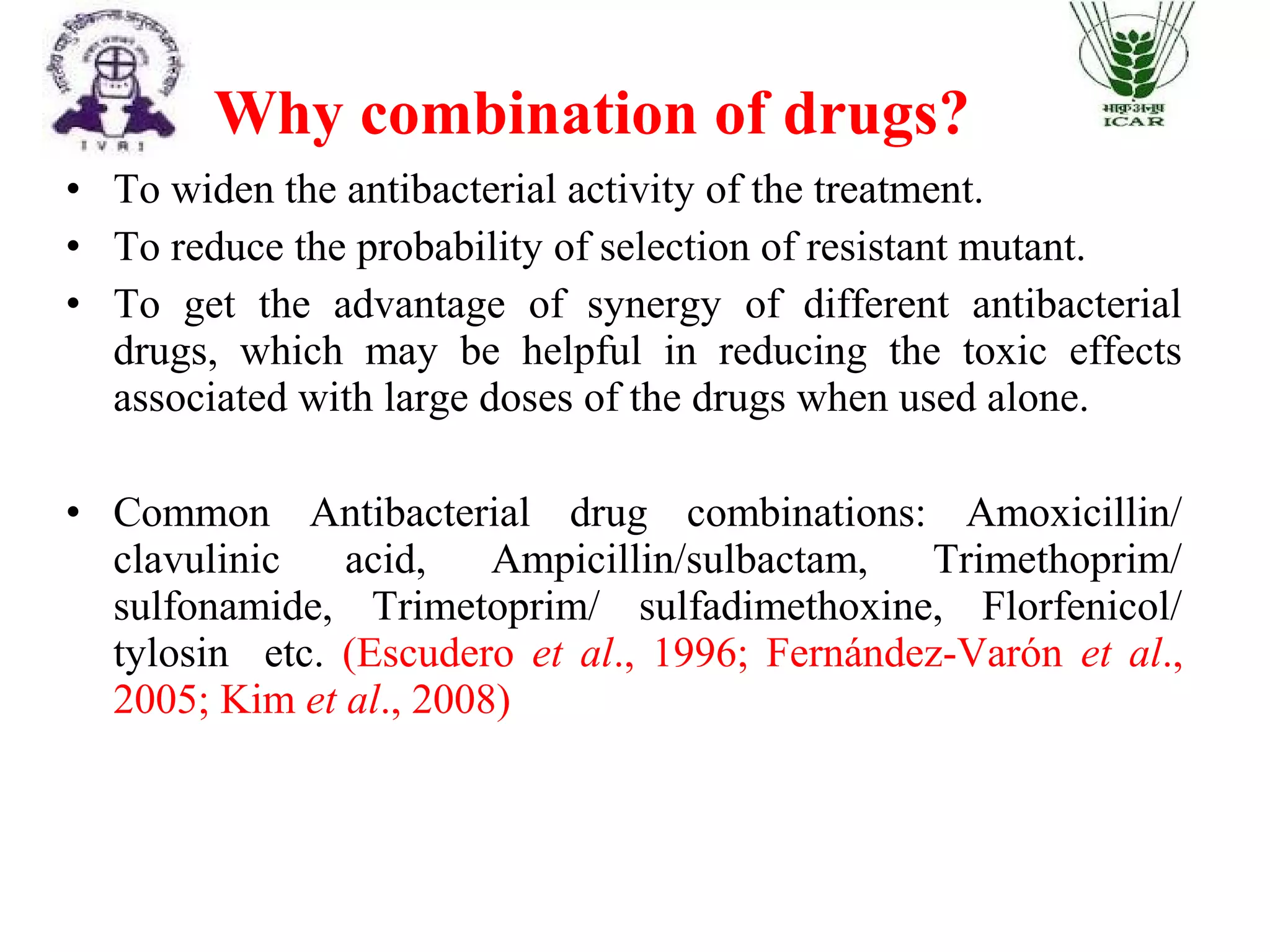 • To widen the antibacterial activity of the treatment.
• To reduce the probability of selection of resistant mutant.
• To get the advantage of synergy of different antibacterial
drugs, which may be helpful in reducing the toxic effects
associated with large doses of the drugs when used alone.
• Common Antibacterial drug combinations: Amoxicillin/
clavulinic acid, Ampicillin/sulbactam, Trimethoprim/
sulfonamide, Trimetoprim/ sulfadimethoxine, Florfenicol/
tylosin etc. (Escudero et al., 1996; Fernández-Varón et al.,
2005; Kim et al., 2008)
Why combination of drugs?
 