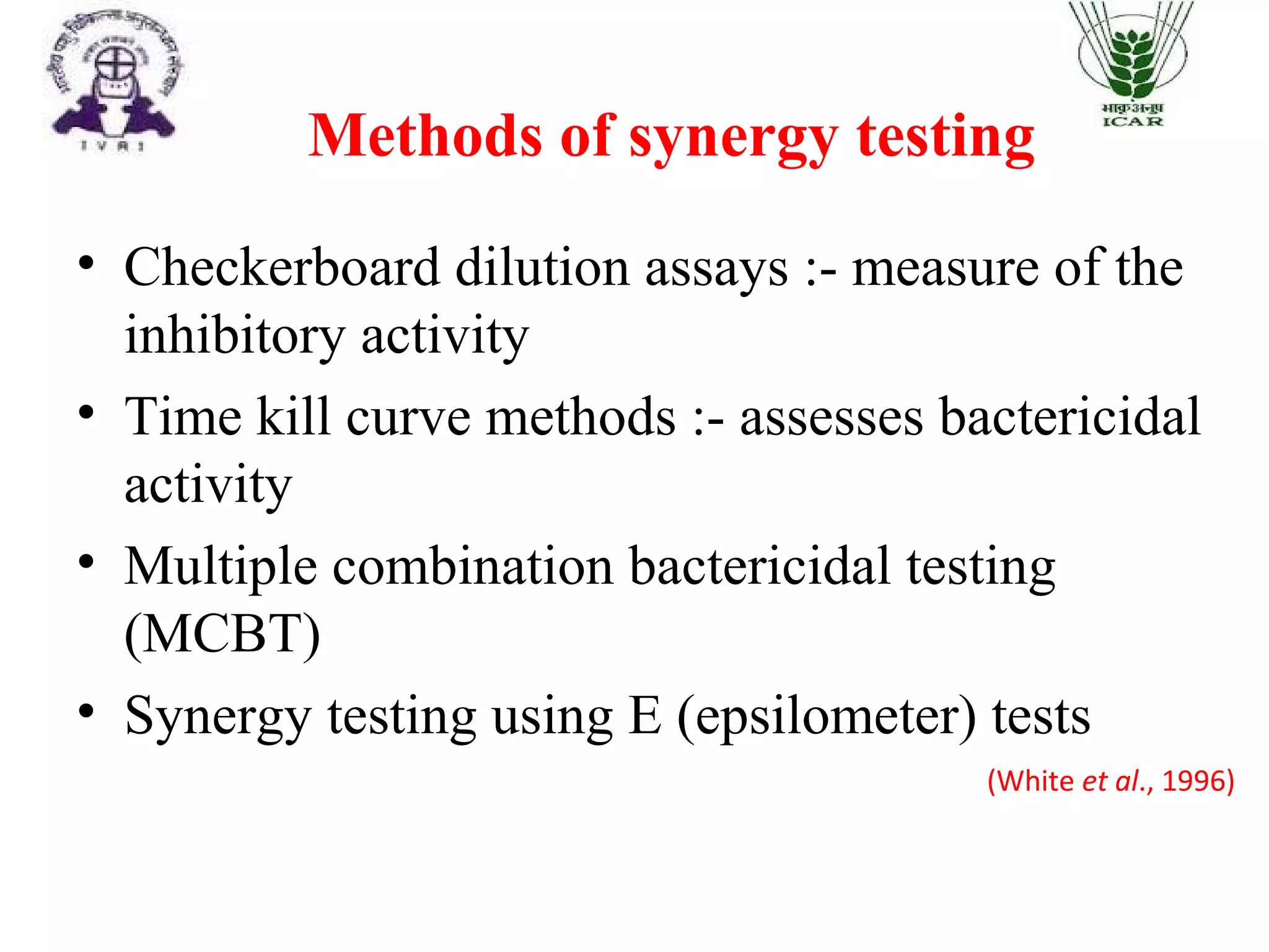 Methods of synergy testing
(White et al., 1996)
• Checkerboard dilution assays :- measure of the
inhibitory activity
• Time kill curve methods :- assesses bactericidal
activity
• Multiple combination bactericidal testing
(MCBT)
• Synergy testing using E (epsilometer) tests
 