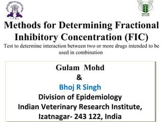 Gulam Mohd
&
Bhoj R Singh
Division of Epidemiology
Indian Veterinary Research Institute,
Izatnagar- 243 122, India
Gulam Mohd
&
Bhoj R Singh
Division of Epidemiology
Indian Veterinary Research Institute,
Izatnagar- 243 122, India
Methods for Determining Fractional
Inhibitory Concentration (FIC)
Test to determine interaction between two or more drugs intended to be
used in combination
 