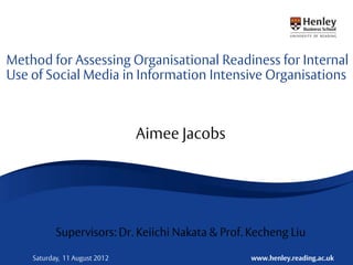 Method for Assessing Organisational Readiness for Internal
Use of Social Media in Information Intensive Organisations



                               Aimee Jacobs




           Supervisors: Dr. Keiichi Nakata & Prof. Kecheng Liu

    Saturday, 11 August 2012                      www.henley.reading.ac.uk
 
