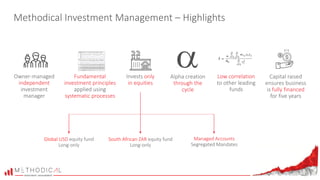 Methodical Investment Management – Highlights
Owner-managed
independent
investment
manager
Invests only
in equities
Capital raised
ensures business
is fully financed
for five years
South African ZAR equity fund
Long-only
Low correlation
to other leading
funds
Global USD equity fund
Long-only
Fundamental
investment principles
applied using
systematic processes
Alpha creation
through the
cycle
Managed Accounts
Segregated Mandates
 