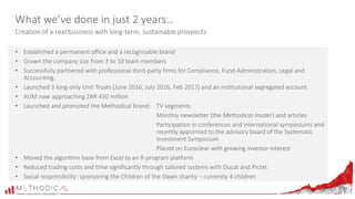 What we’ve done in just 2 years…
Creation of a real business with long-term, sustainable prospects
• Established a permanent office and a recognisable brand
• Grown the company size from 3 to 10 team members
• Successfully partnered with professional third-party firms for Compliance, Fund Administration, Legal and
Accounting.
• Launched 3 long-only Unit Trusts (June 2016, July 2016, Feb 2017) and an institutional segregated account
• AUM now approaching ZAR 450 million
• Launched and promoted the Methodical brand: TV segments
Monthly newsletter (the Methodical Insider) and articles
Participation in conferences and international symposiums and
recently appointed to the advisory board of the Systematic
Investment Symposium
Placed on Euroclear with growing investor interest
• Moved the algorithm base from Excel to an R-program platform
• Reduced trading costs and time significantly through tailored systems with Ducat and Pictet
• Social responsibility: sponsoring the Children of the Dawn charity – currently 4 children
 