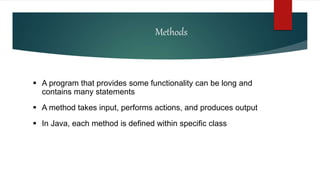 Methods
 A program that provides some functionality can be long and
contains many statements
 A method takes input, performs actions, and produces output
 In Java, each method is defined within specific class
 