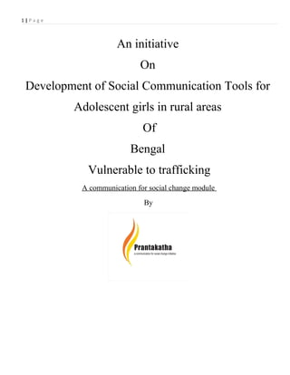1|Page



                     An initiative
                            On
 Development of Social Communication Tools for
         Adolescent girls in rural areas
                             Of
                         Bengal
            Vulnerable to trafficking
           A communication for social change module
                             By
 