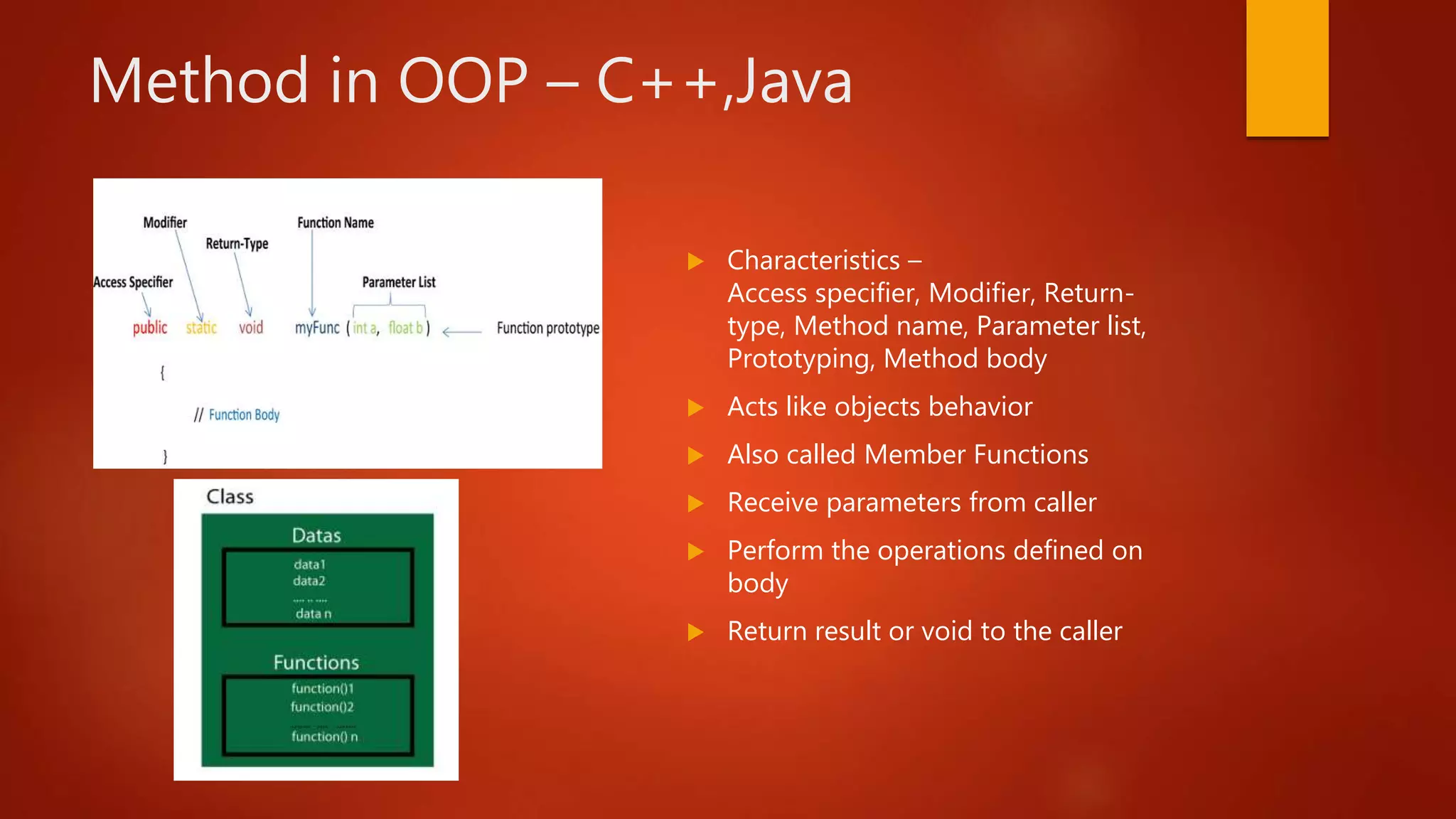 Method in OOP – C++,Java
Characteristics –
Access specifier, Modifier, Return-
type, Method name, Parameter list,
Prototyping, Method body
Acts like objects behavior
Also called Member Functions
Receive parameters from caller
Perform the operations defined on
body
Return result or void to the caller
