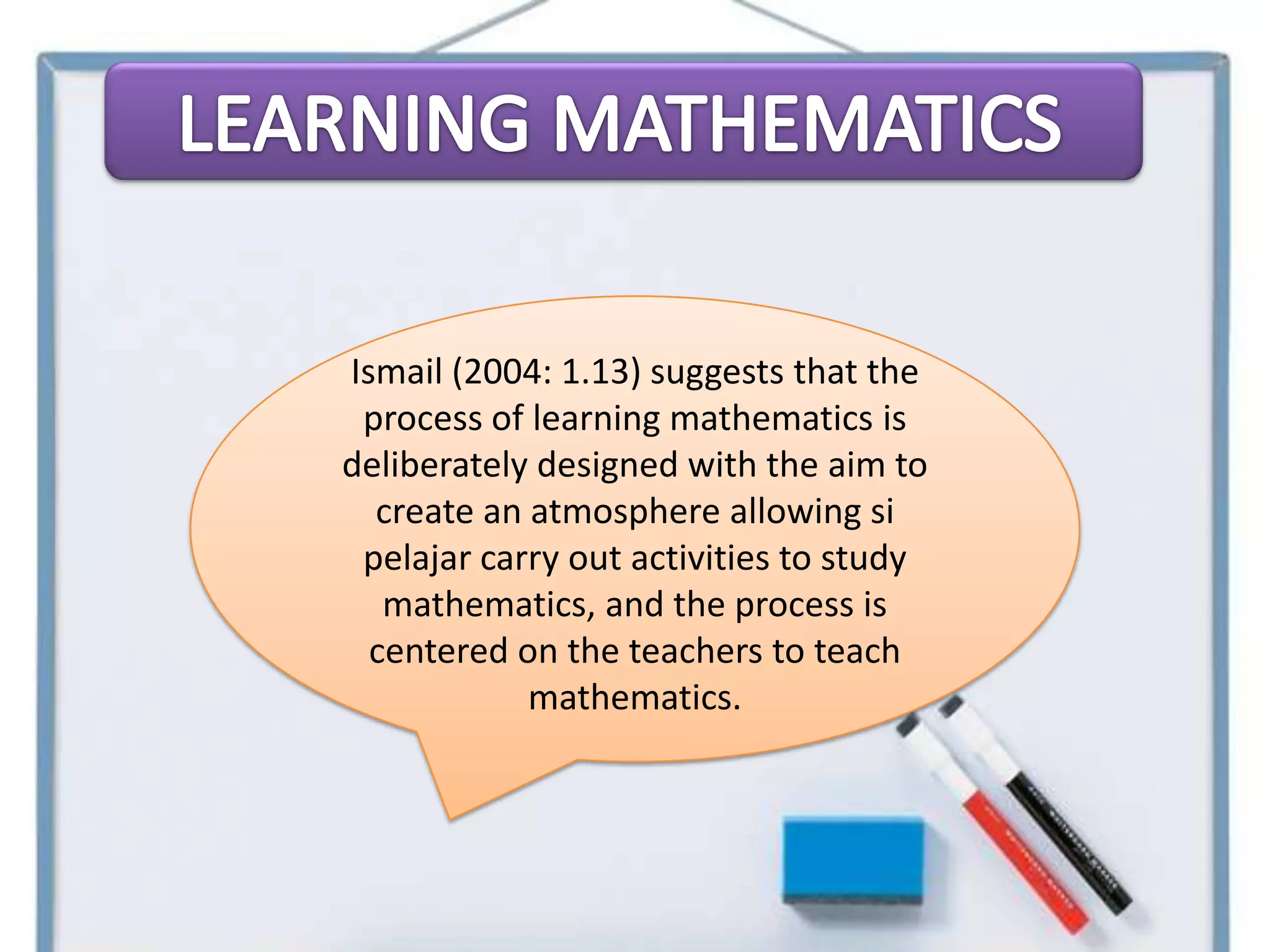 Ismail (2004: 1.13) suggests that the
 process of learning mathematics is
deliberately designed with the aim to
  create an atmosphere allowing si
 pelajar carry out activities to study
   mathematics, and the process is
  centered on the teachers to teach
            mathematics.
 