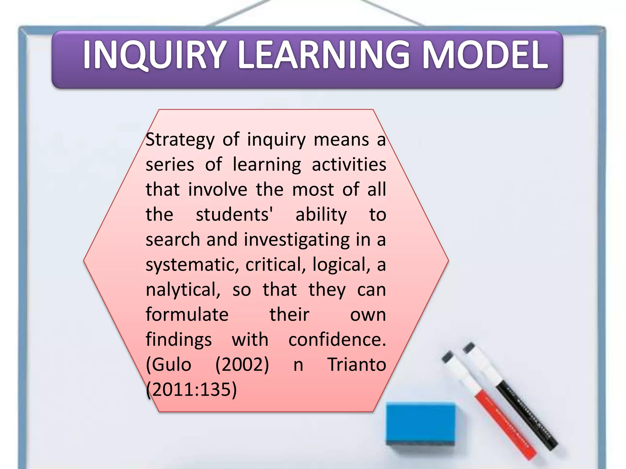 Strategy of inquiry means a
series of learning activities
that involve the most of all
the students' ability to
search and investigating in a
systematic, critical, logical, a
nalytical, so that they can
formulate      their       own
findings with confidence.
(Gulo (2002) n Trianto
(2011:135)
 